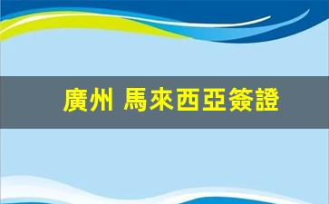 廣州 馬來西亞簽證(廣州馬來西亞簽證中心24小時(shí)熱線)